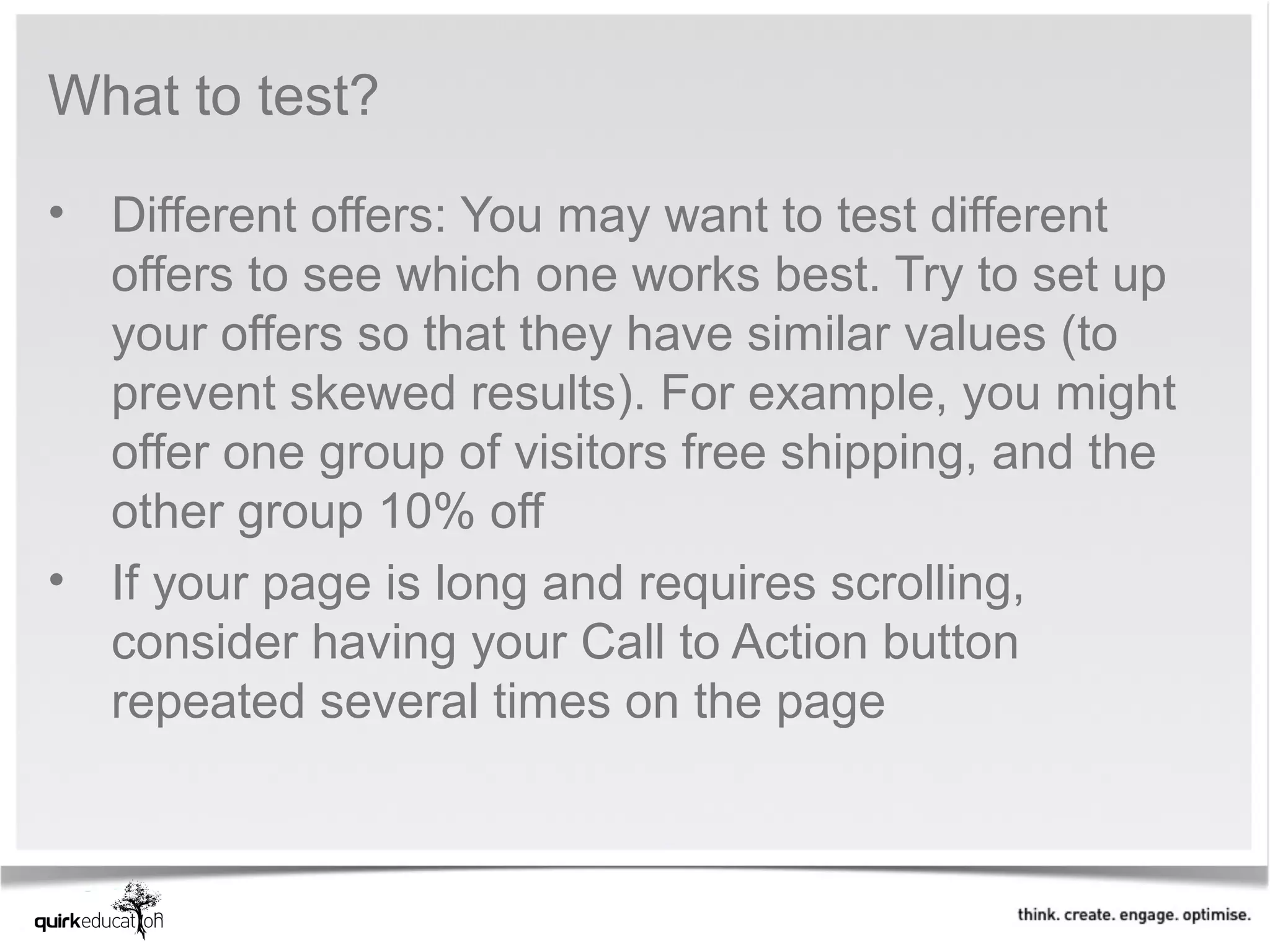What to test?

• Different offers: You may want to test different 
  offers to see which one works best. Try to set up 
  your offers so that they have similar values (to 
  prevent skewed results). For example, you might 
  offer one group of visitors free shipping, and the 
  other group 10% off
• If your page is long and requires scrolling, 
  consider having your Call to Action button 
  repeated several times on the page
 