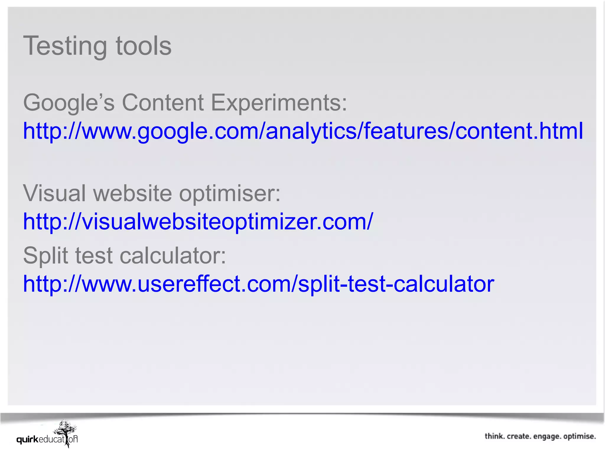 Testing tools 

Google’s Content Experiments: 
http://www.google.com/analytics/features/content.html
 
Visual website optimiser: 
http://visualwebsiteoptimizer.com/ 
Split test calculator: 
http://www.usereffect.com/split-test-calculator 
 
 