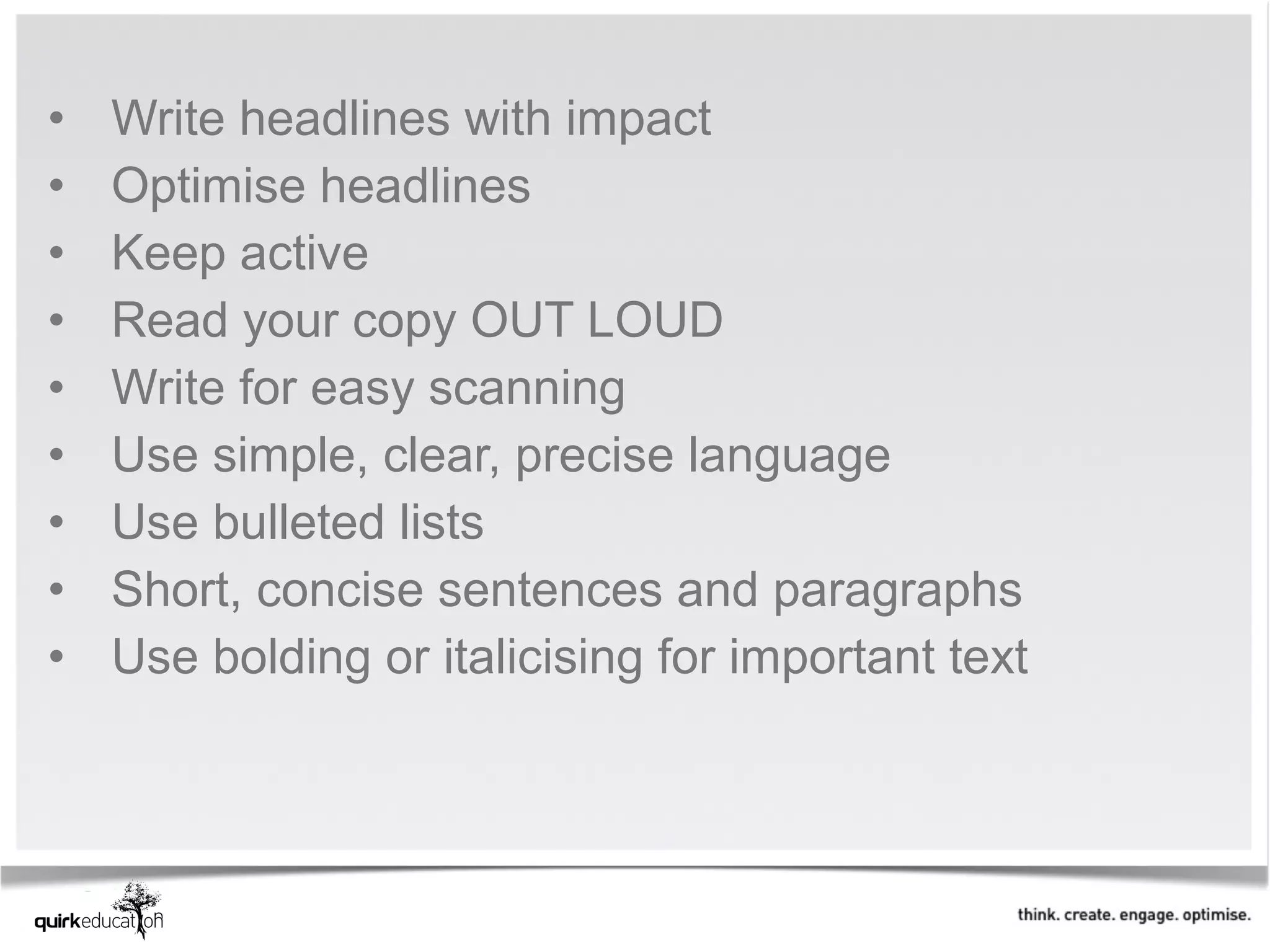 •   Write headlines with impact
•   Optimise headlines 
•   Keep active 
•   Read your copy OUT LOUD
•   Write for easy scanning
•   Use simple, clear, precise language 
•   Use bulleted lists
•   Short, concise sentences and paragraphs 
•   Use bolding or italicising for important text
 