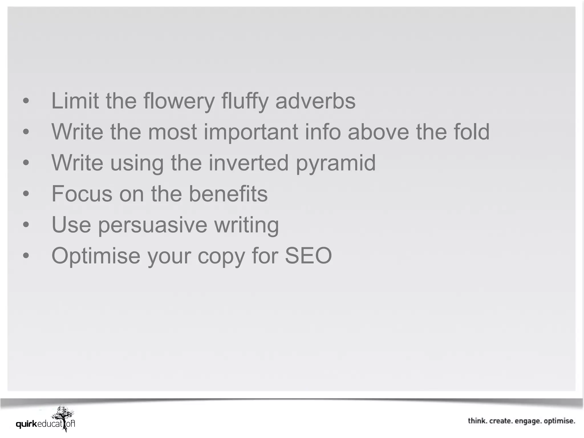 •   Limit the flowery fluffy adverbs 
•   Write the most important info above the fold
•   Write using the inverted pyramid
•   Focus on the benefits
•   Use persuasive writing
•   Optimise your copy for SEO
 