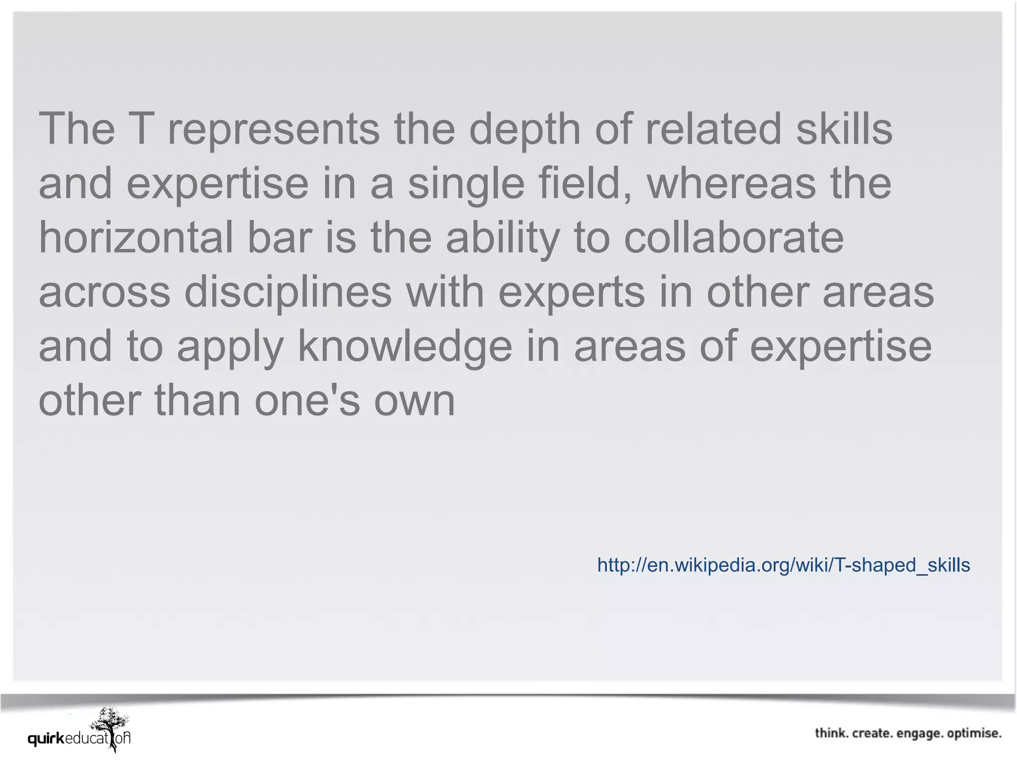 The T represents the depth of related skills
and expertise in a single field, whereas the
horizontal bar is the ability to collaborate
across disciplines with experts in other areas
and to apply knowledge in areas of expertise
other than one's own


                            http://en.wikipedia.org/wiki/T-shaped_skills
 