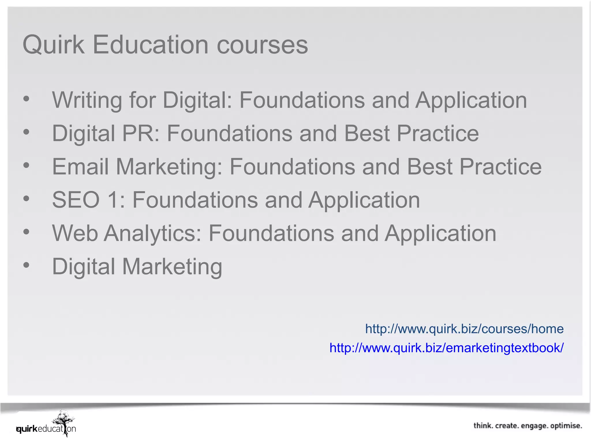 Quirk Education courses 

•   Writing for Digital: Foundations and Application 
•   Digital PR: Foundations and Best Practice 
•   Email Marketing: Foundations and Best Practice 
•   SEO 1: Foundations and Application
•   Web Analytics: Foundations and Application
•   Digital Marketing 

                                      http://www.quirk.biz/courses/home 
                               http://www.quirk.biz/emarketingtextbook/ 
 