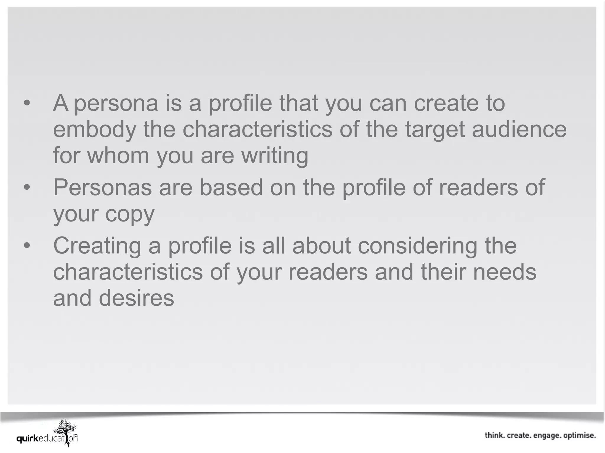 • A persona is a profile that you can create to
  embody the characteristics of the target audience
  for whom you are writing
• Personas are based on the profile of readers of
  your copy
• Creating a profile is all about considering the
  characteristics of your readers and their needs
  and desires
 