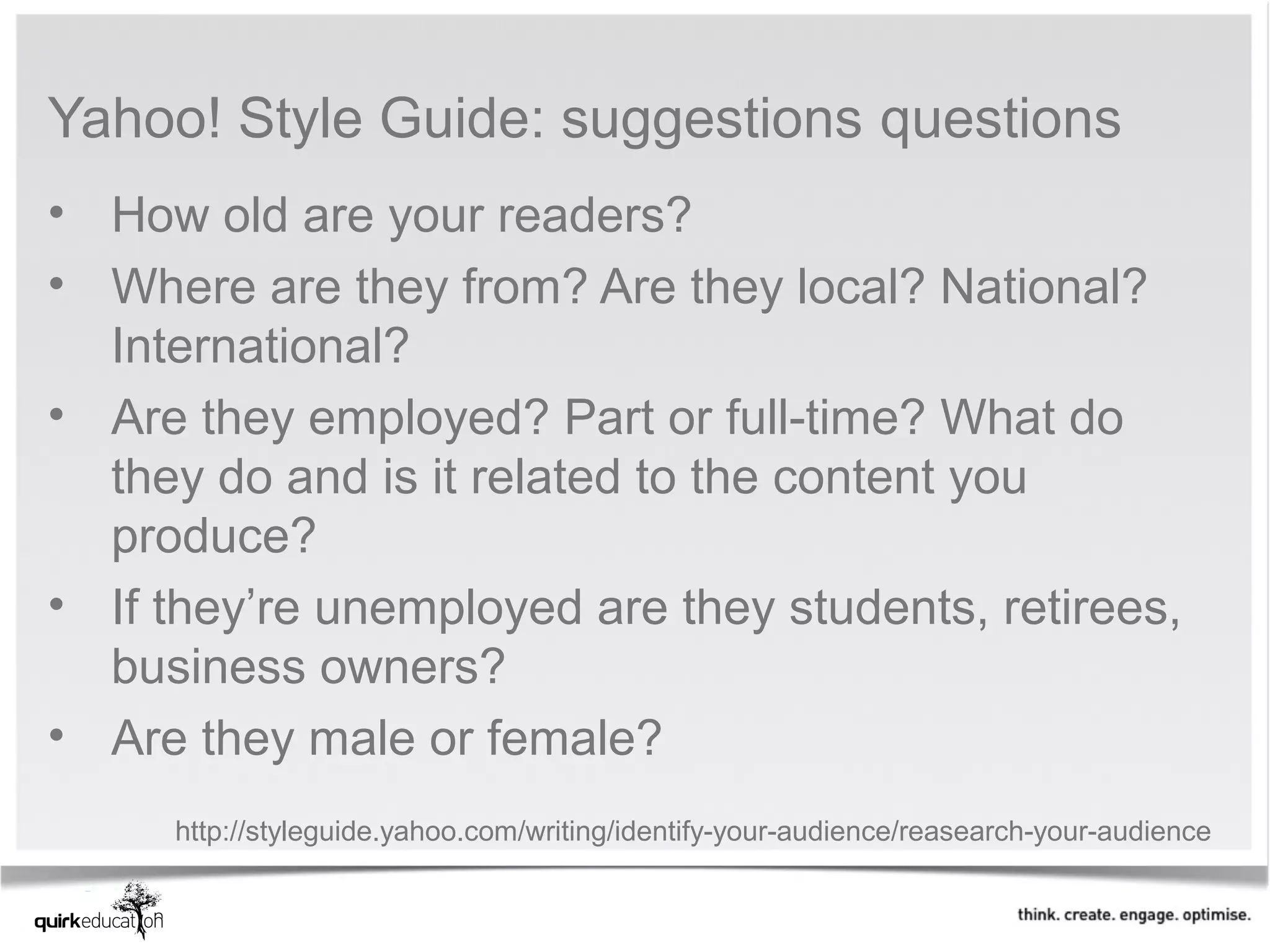 Yahoo! Style Guide: suggestions questions
• How old are your readers?
• Where are they from? Are they local? National?
  International?
• Are they employed? Part or full-time? What do
  they do and is it related to the content you
  produce?
• If they’re unemployed are they students, retirees,
  business owners?
• Are they male or female?
     http://styleguide.yahoo.com/writing/identify-your-audience/reasearch-your-audience
 