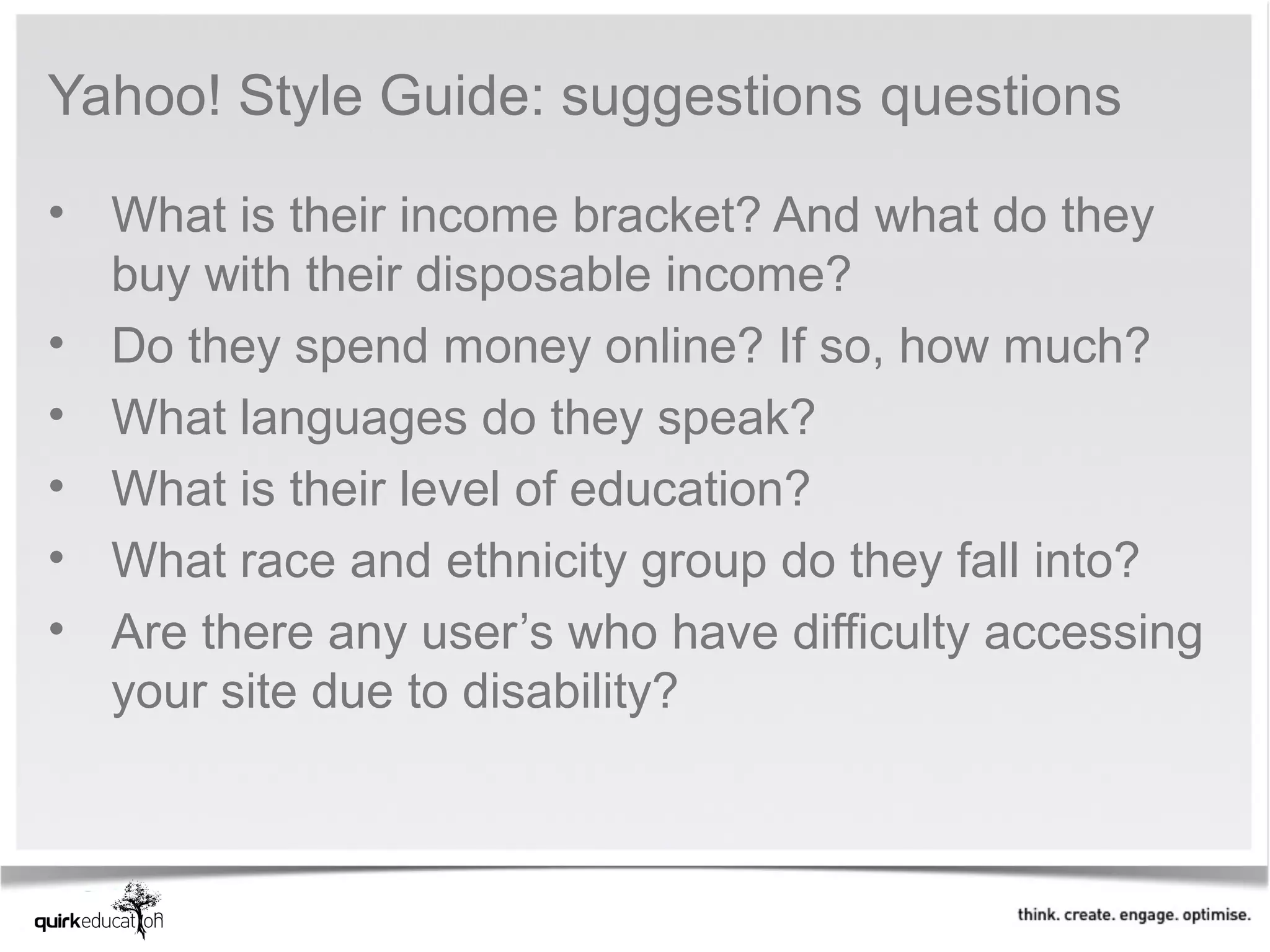 Yahoo! Style Guide: suggestions questions

• What is their income bracket? And what do they
  buy with their disposable income?
• Do they spend money online? If so, how much?
• What languages do they speak?
• What is their level of education?
• What race and ethnicity group do they fall into?
• Are there any user’s who have difficulty accessing
  your site due to disability?
 