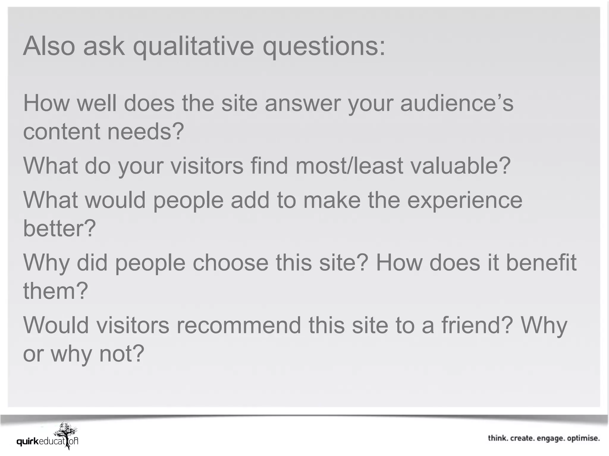 Also ask qualitative questions:

How well does the site answer your audience’s
content needs?
What do your visitors find most/least valuable?
What would people add to make the experience
better?
Why did people choose this site? How does it benefit
them?
Would visitors recommend this site to a friend? Why
or why not?
 