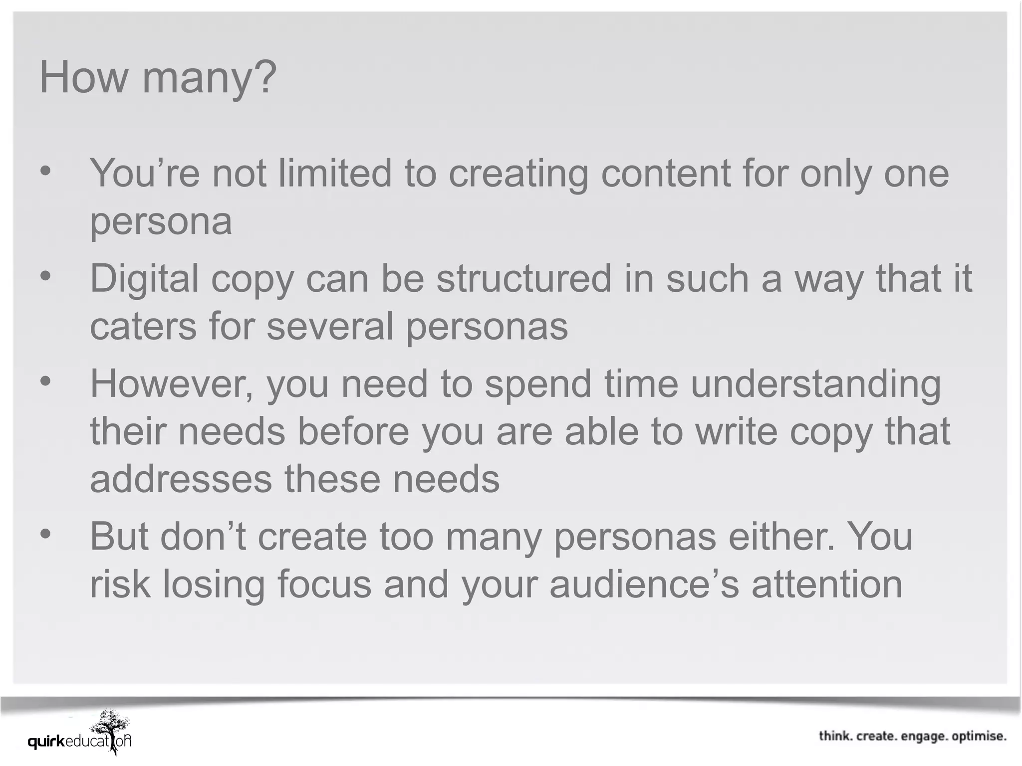 How many?

• You’re not limited to creating content for only one
  persona
• Digital copy can be structured in such a way that it
  caters for several personas
• However, you need to spend time understanding
  their needs before you are able to write copy that
  addresses these needs
• But don’t create too many personas either. You
  risk losing focus and your audience’s attention
 