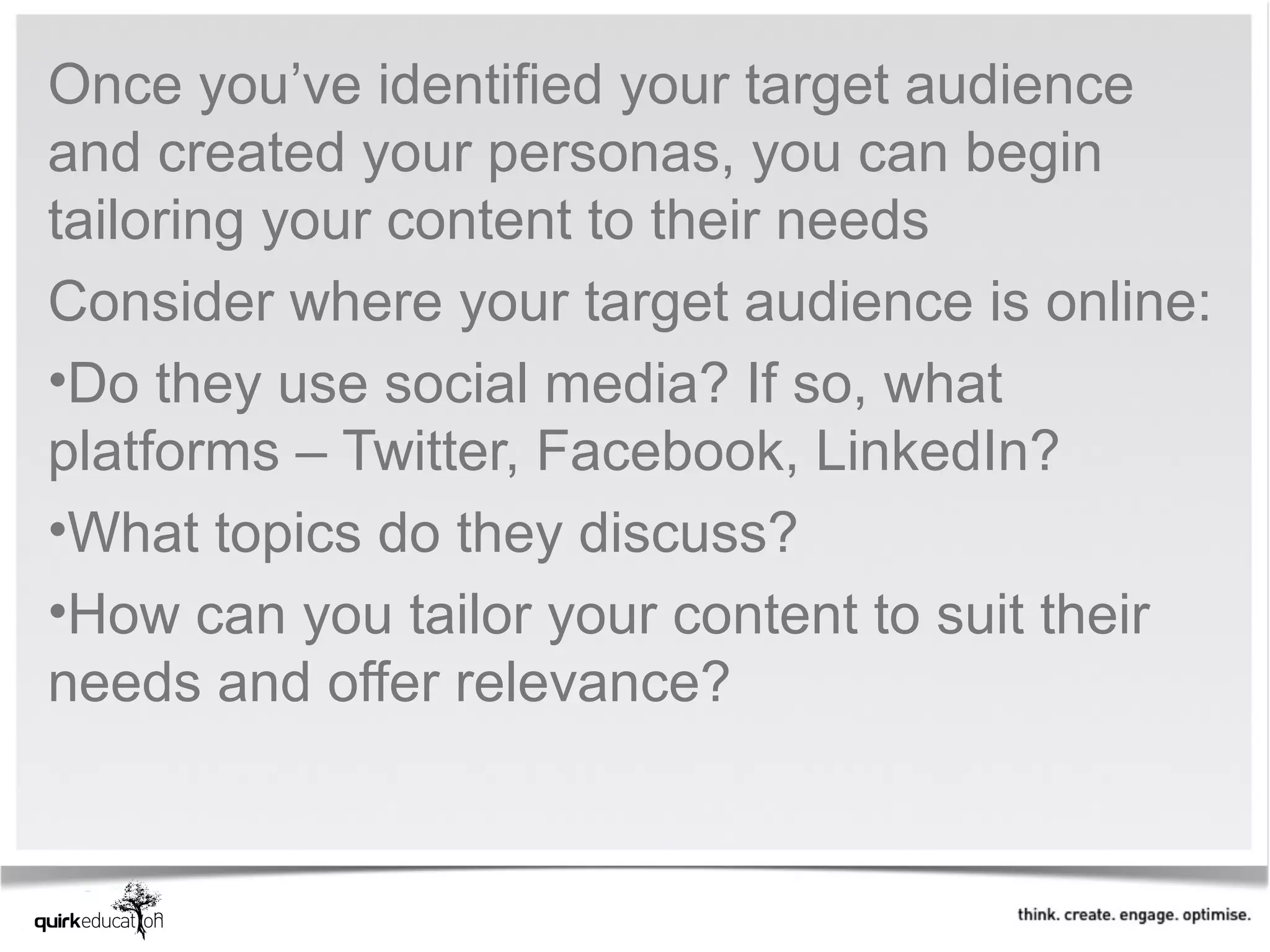 Once you’ve identified your target audience
and created your personas, you can begin
tailoring your content to their needs
Consider where your target audience is online:
•Do they use social media? If so, what
platforms – Twitter, Facebook, LinkedIn?
•What topics do they discuss?
•How can you tailor your content to suit their
needs and offer relevance?
 