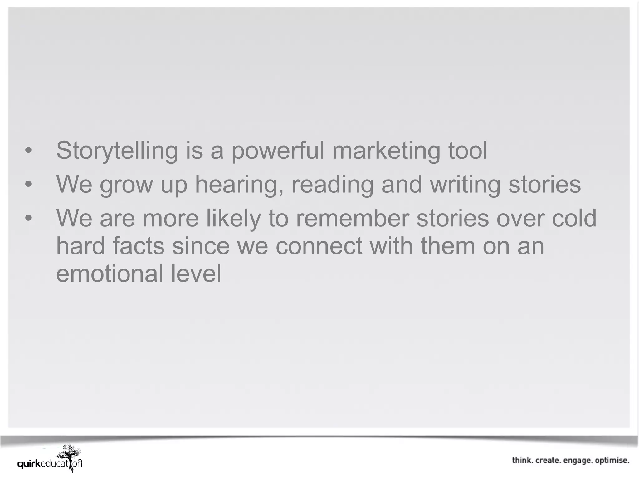 • Storytelling is a powerful marketing tool
• We grow up hearing, reading and writing stories
• We are more likely to remember stories over cold
  hard facts since we connect with them on an
  emotional level
 