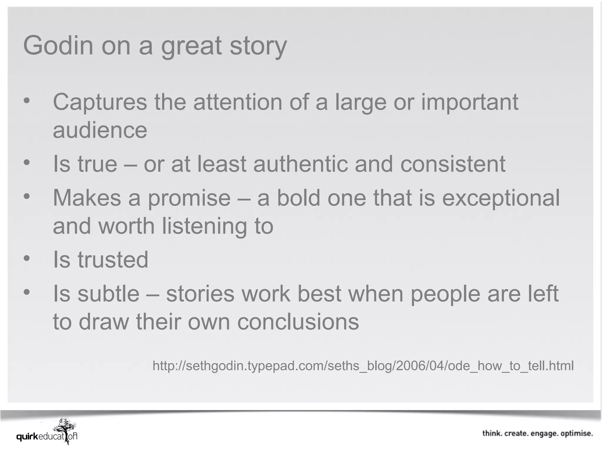 Godin on a great story

• Captures the attention of a large or important
  audience
• Is true – or at least authentic and consistent
• Makes a promise – a bold one that is exceptional
  and worth listening to
• Is trusted
• Is subtle – stories work best when people are left
  to draw their own conclusions
            http://sethgodin.typepad.com/seths_blog/2006/04/ode_how_to_tell.html
 