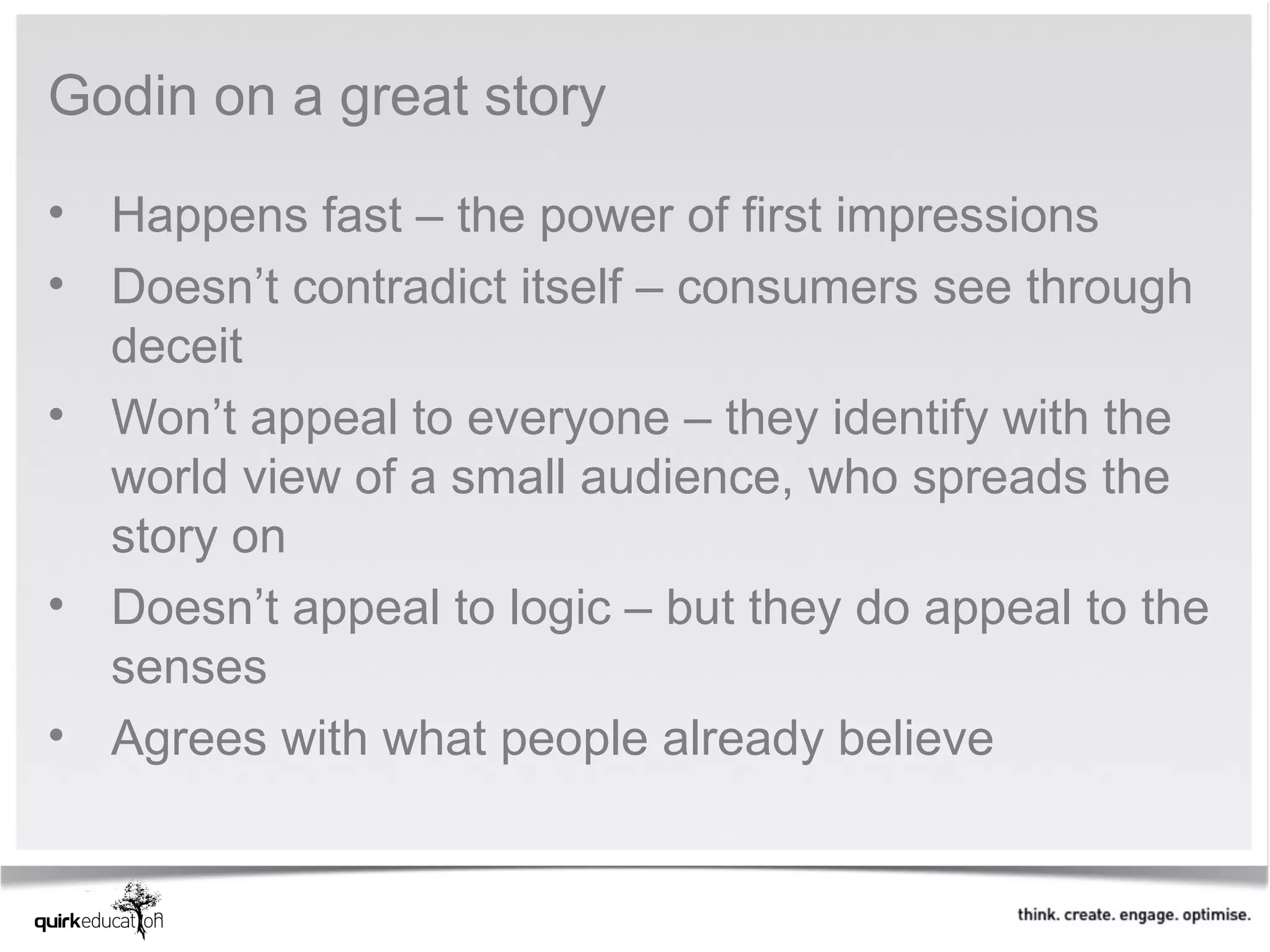 Godin on a great story

• Happens fast – the power of first impressions
• Doesn’t contradict itself – consumers see through
  deceit
• Won’t appeal to everyone – they identify with the
  world view of a small audience, who spreads the
  story on
• Doesn’t appeal to logic – but they do appeal to the
  senses
• Agrees with what people already believe
 