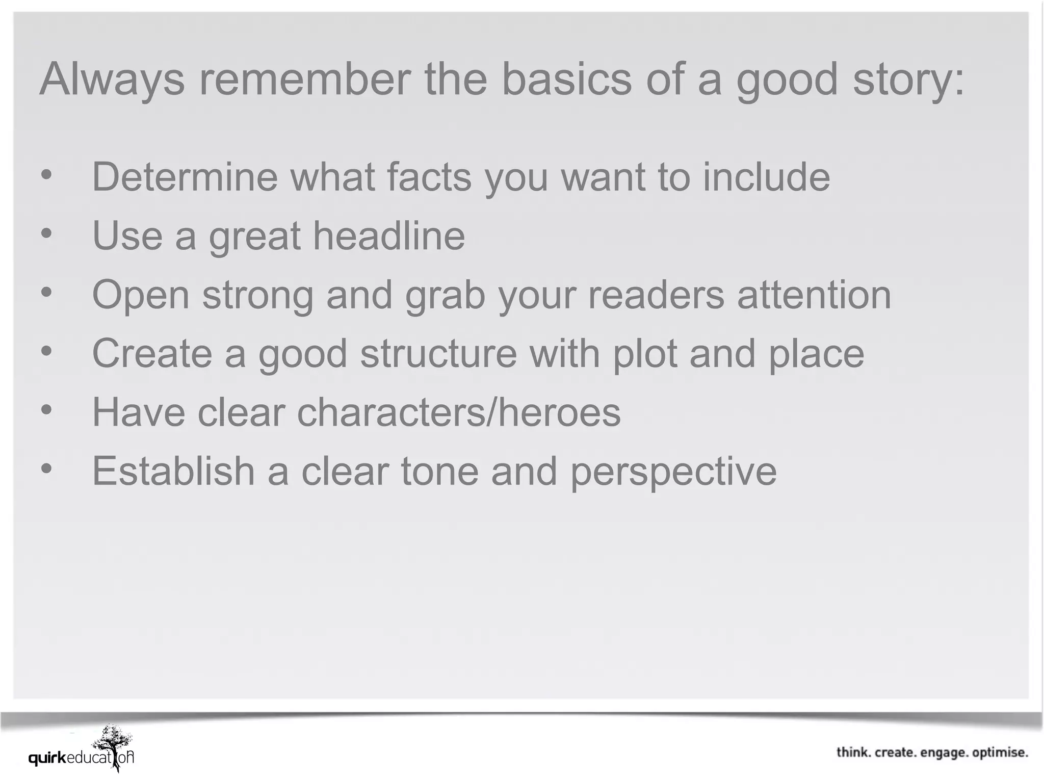 Always remember the basics of a good story:

•   Determine what facts you want to include
•   Use a great headline
•   Open strong and grab your readers attention
•   Create a good structure with plot and place
•   Have clear characters/heroes
•   Establish a clear tone and perspective
 