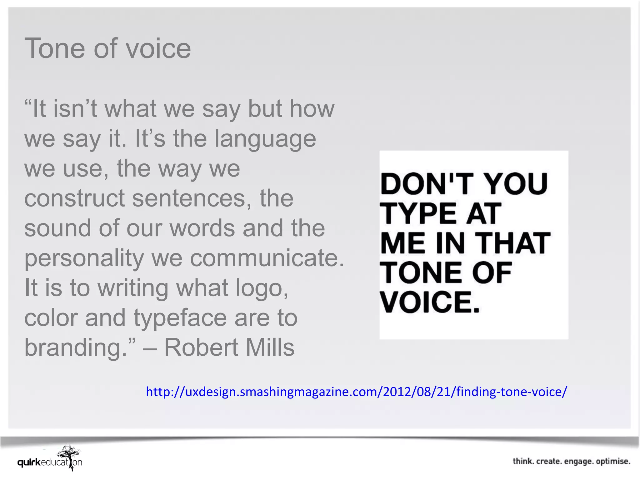 Tone of voice

“It isn’t what we say but how
we say it. It’s the language
we use, the way we
construct sentences, the
sound of our words and the
personality we communicate.
It is to writing what logo,
color and typeface are to
branding.” – Robert Mills
          http://uxdesign.smashingmagazine.com/2012/08/21/finding-tone-voice/
 