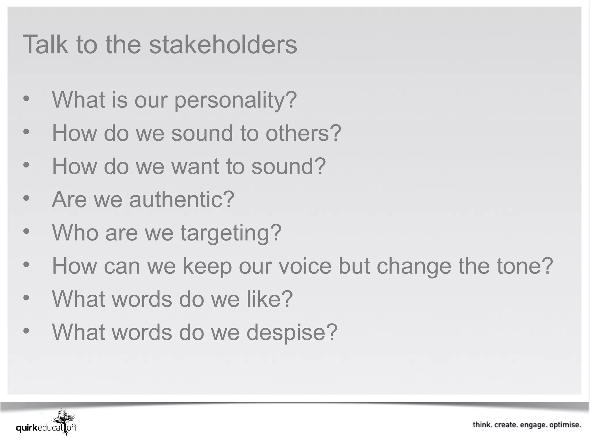 Talk to the stakeholders

•   What is our personality?
•   How do we sound to others?
•   How do we want to sound?
•   Are we authentic?
•   Who are we targeting?
•   How can we keep our voice but change the tone?
•   What words do we like?
•   What words do we despise?
 