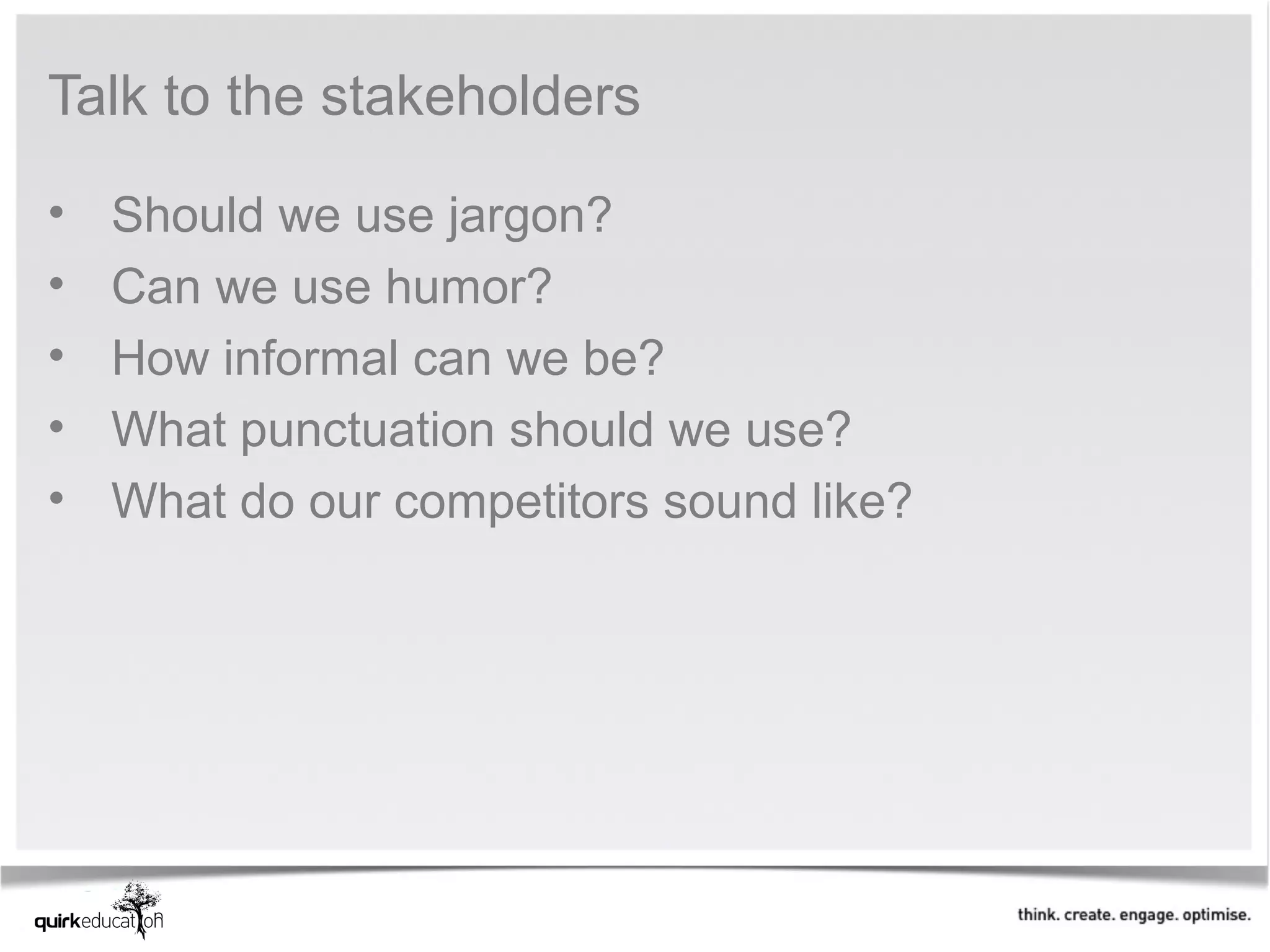 Talk to the stakeholders

•   Should we use jargon?
•   Can we use humor?
•   How informal can we be?
•   What punctuation should we use?
•   What do our competitors sound like?
 