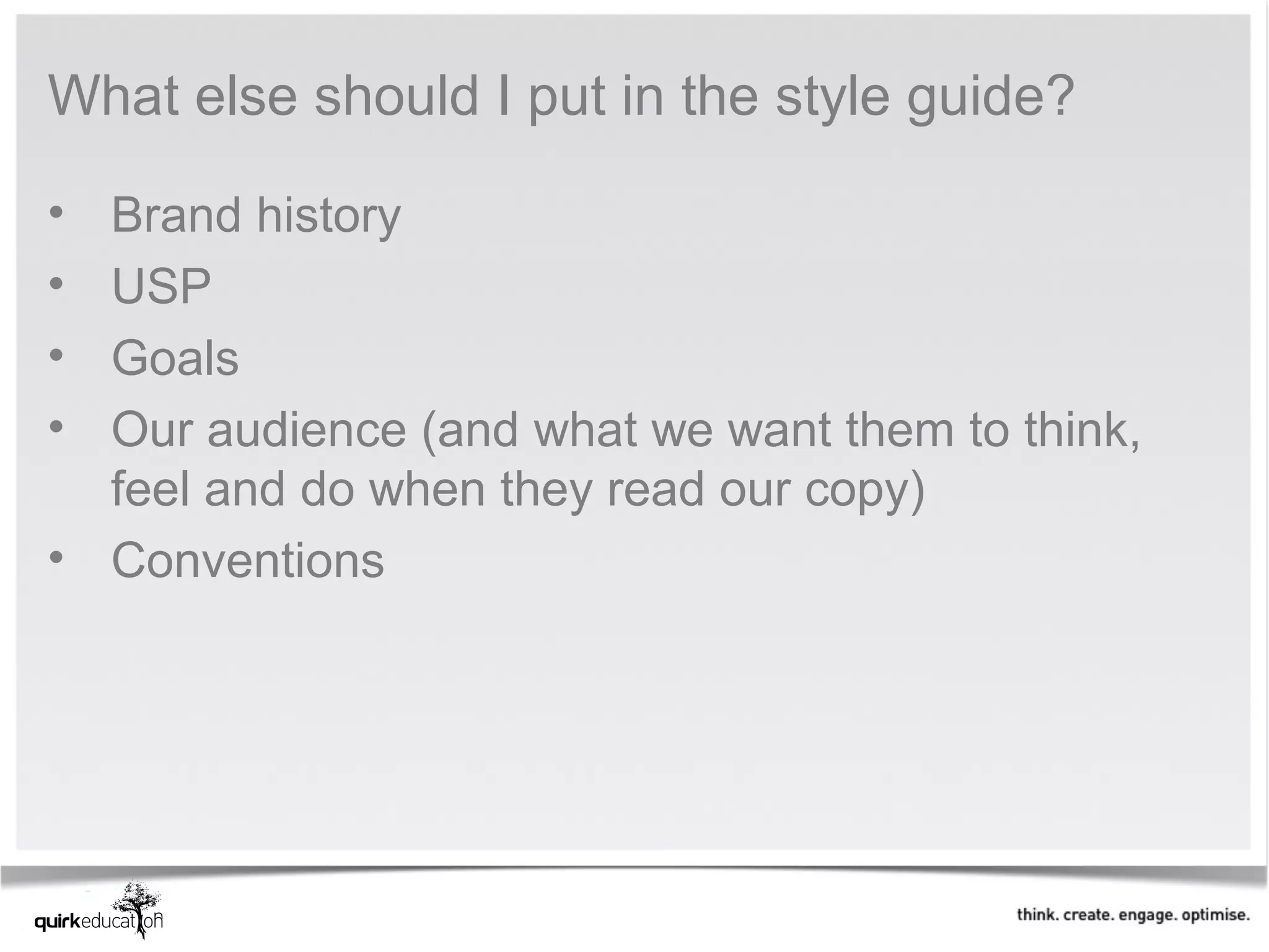 What else should I put in the style guide?

• Brand history
• USP
• Goals
• Our audience (and what we want them to think,
  feel and do when they read our copy)
• Conventions
 