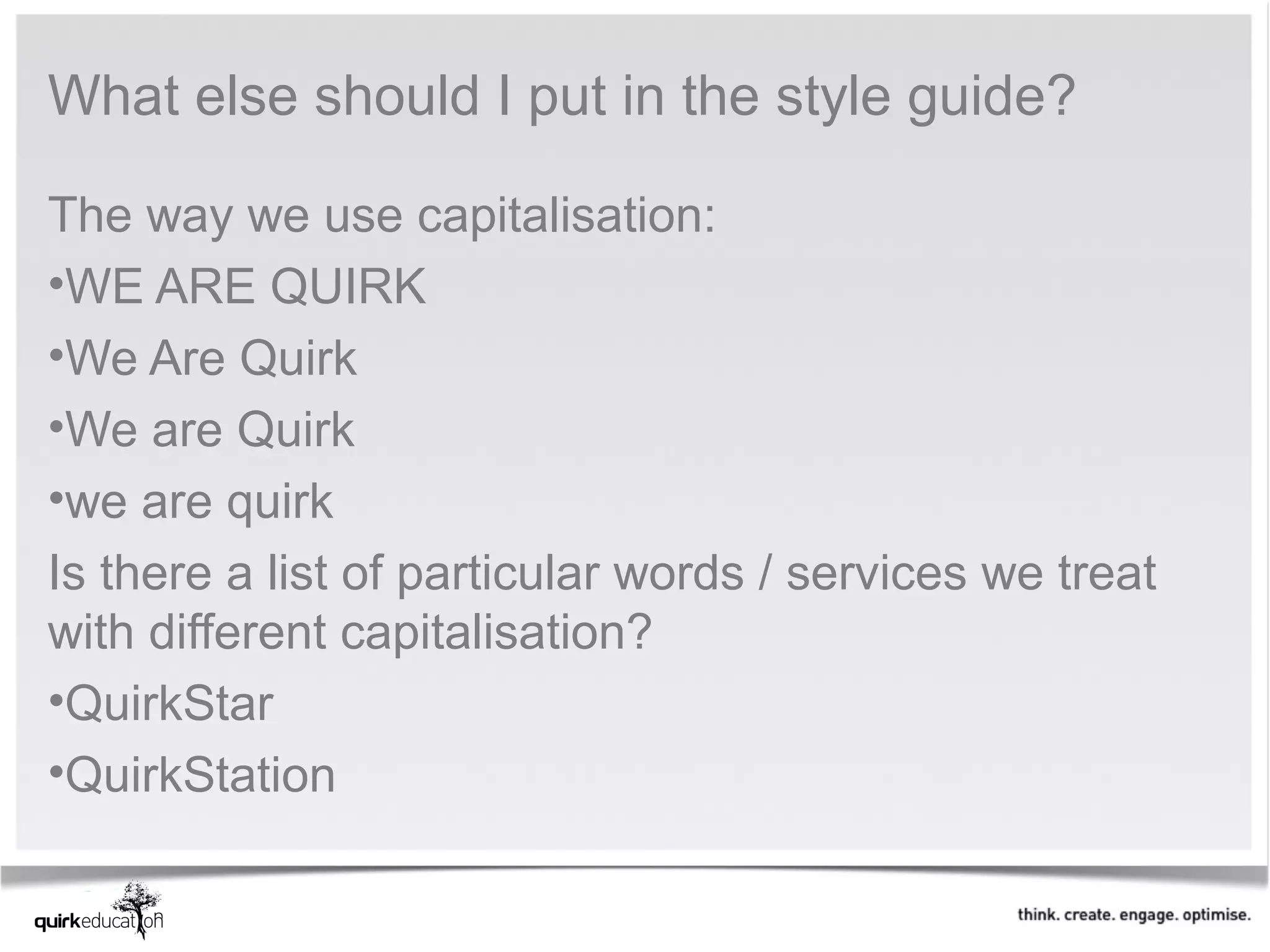 What else should I put in the style guide?

The way we use capitalisation:
•WE ARE QUIRK
•We Are Quirk
•We are Quirk
•we are quirk
Is there a list of particular words / services we treat
with different capitalisation?
•QuirkStar
•QuirkStation
 