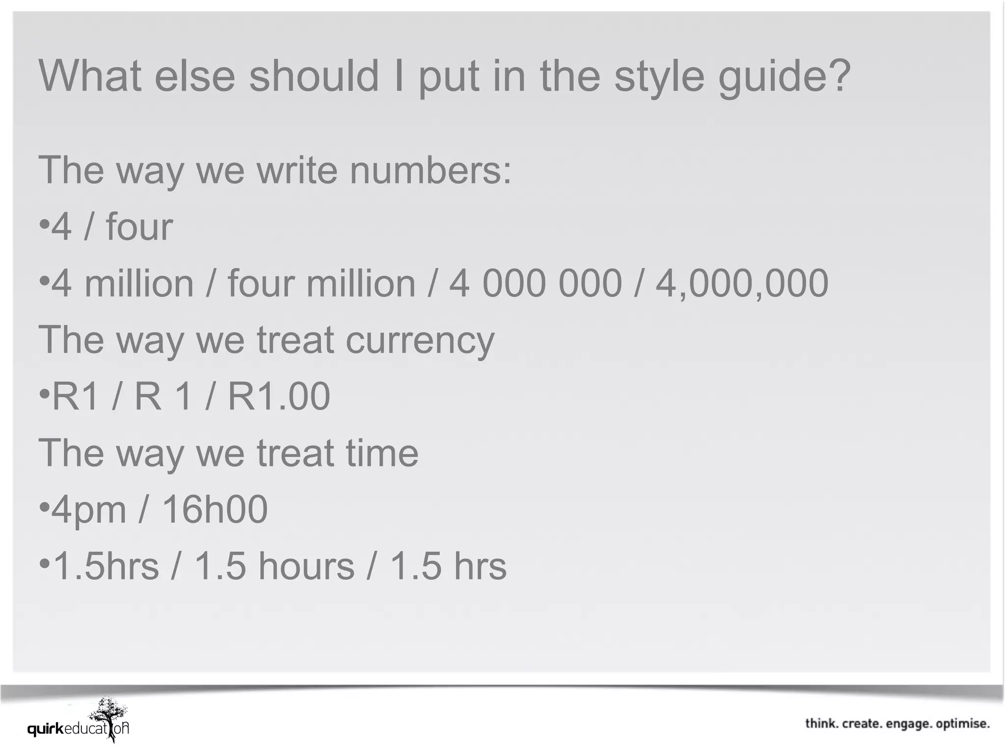 What else should I put in the style guide?

The way we write numbers:
•4 / four
•4 million / four million / 4 000 000 / 4,000,000
The way we treat currency
•R1 / R 1 / R1.00
The way we treat time
•4pm / 16h00
•1.5hrs / 1.5 hours / 1.5 hrs
 