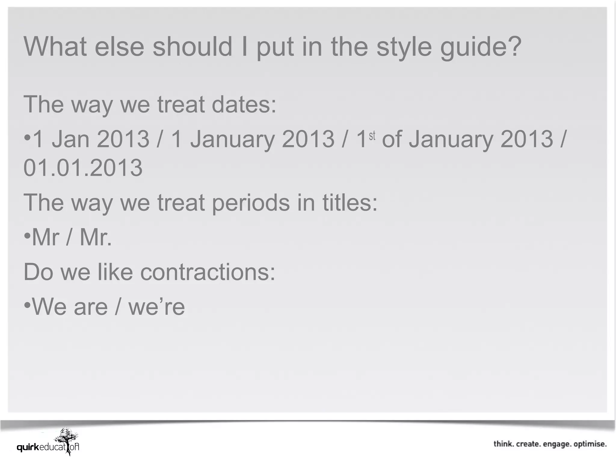 What else should I put in the style guide?

The way we treat dates:
•1 Jan 2013 / 1 January 2013 / 1st of January 2013 /
01.01.2013
The way we treat periods in titles:
•Mr / Mr.
Do we like contractions:
•We are / we’re
 