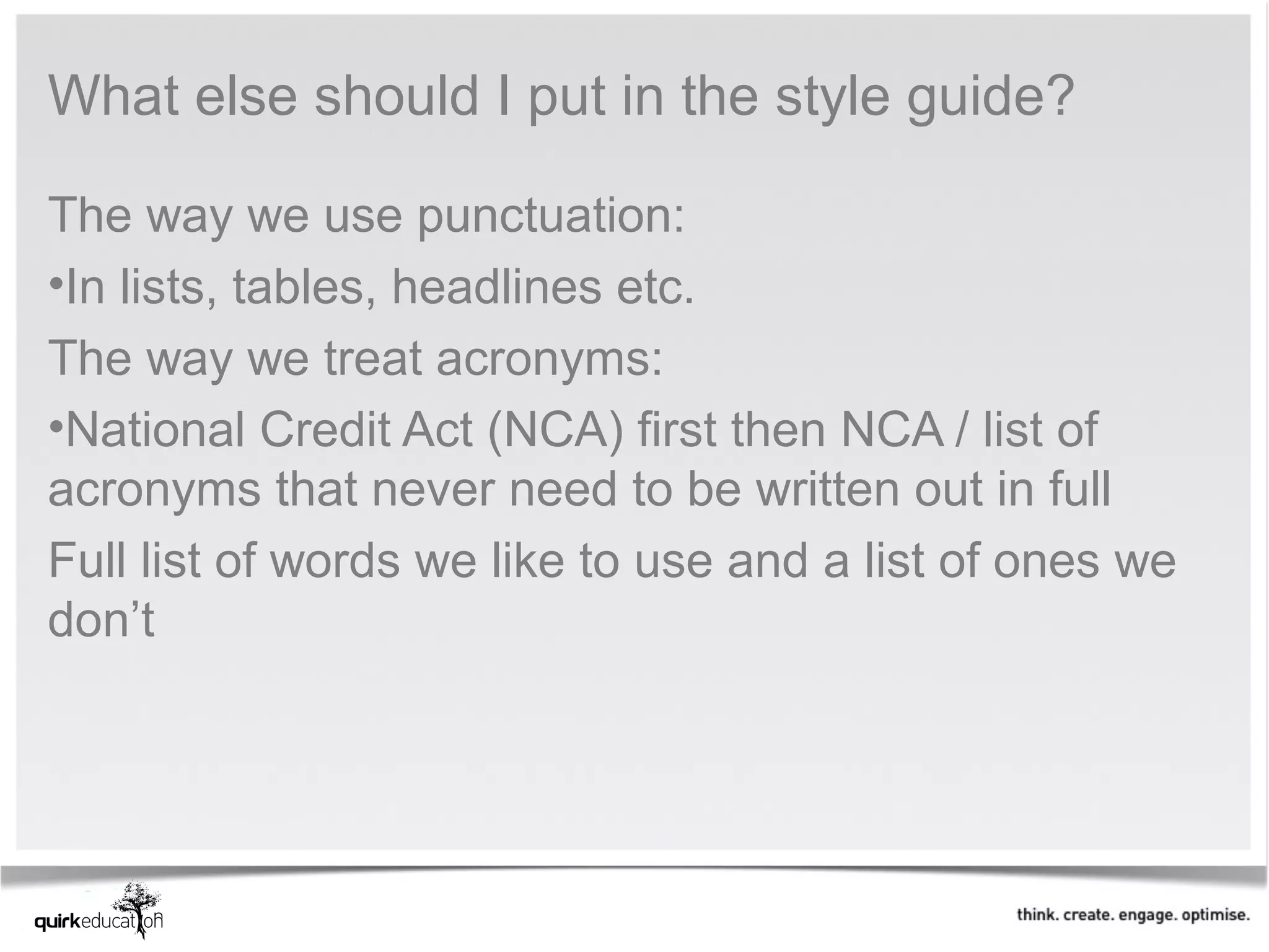 What else should I put in the style guide?

The way we use punctuation:
•In lists, tables, headlines etc.
The way we treat acronyms:
•National Credit Act (NCA) first then NCA / list of
acronyms that never need to be written out in full
Full list of words we like to use and a list of ones we
don’t
 
