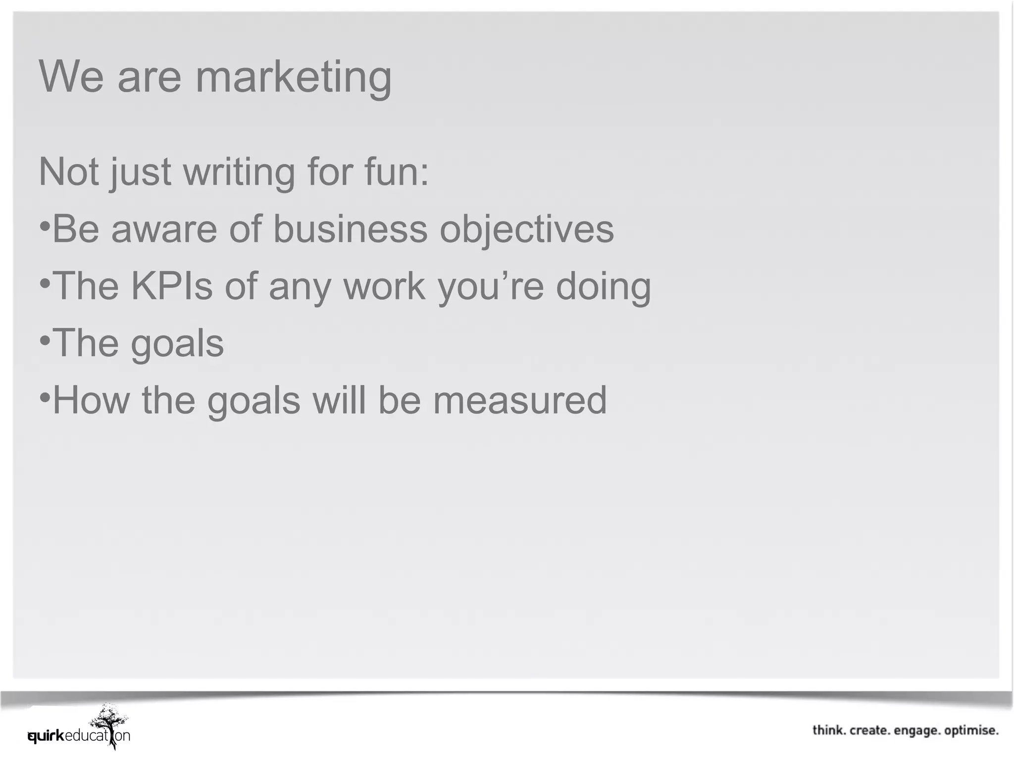 We are marketing

Not just writing for fun:
•Be aware of business objectives
•The KPIs of any work you’re doing
•The goals
•How the goals will be measured
 