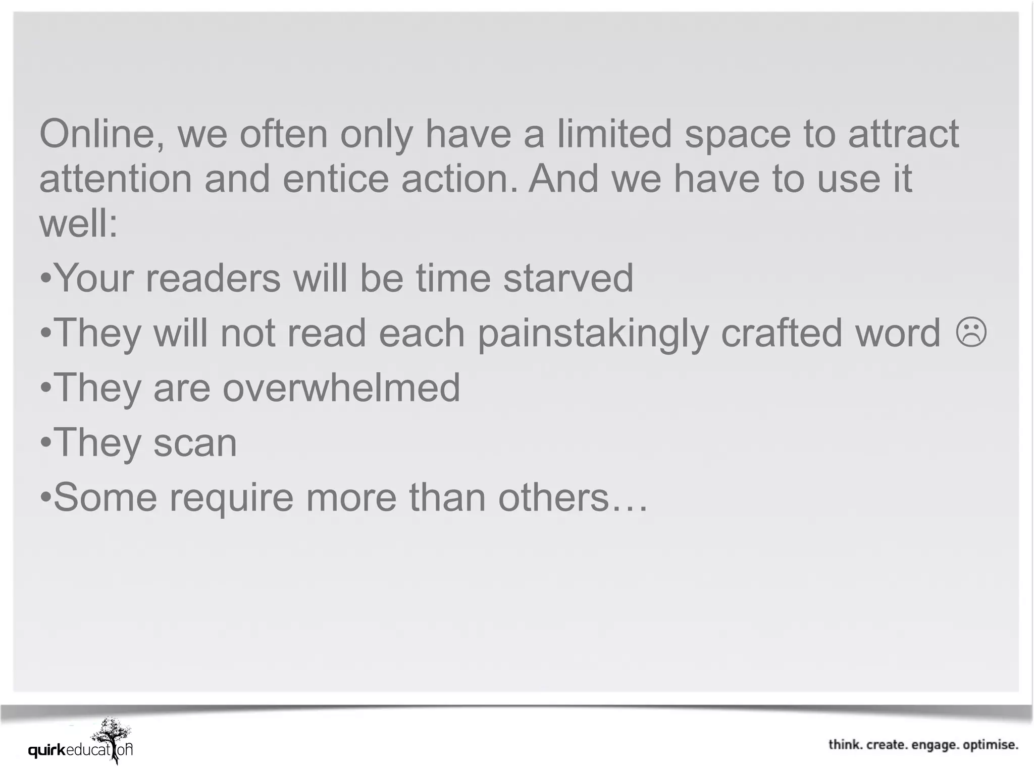 Online, we often only have a limited space to attract
attention and entice action. And we have to use it
well:
•Your readers will be time starved
•They will not read each painstakingly crafted word 
•They are overwhelmed
•They scan
•Some require more than others…
 