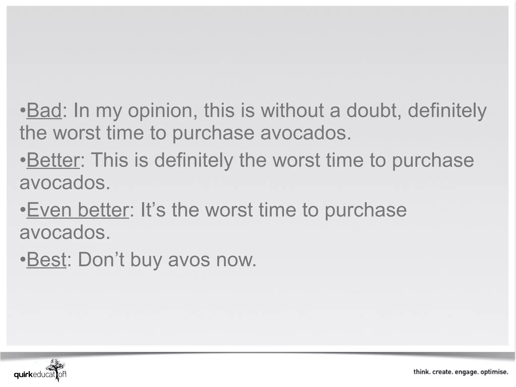 •Bad: In my opinion, this is without a doubt, definitely
the worst time to purchase avocados.
•Better: This is definitely the worst time to purchase
avocados.
•Even better: It’s the worst time to purchase
avocados.
•Best: Don’t buy avos now.
 