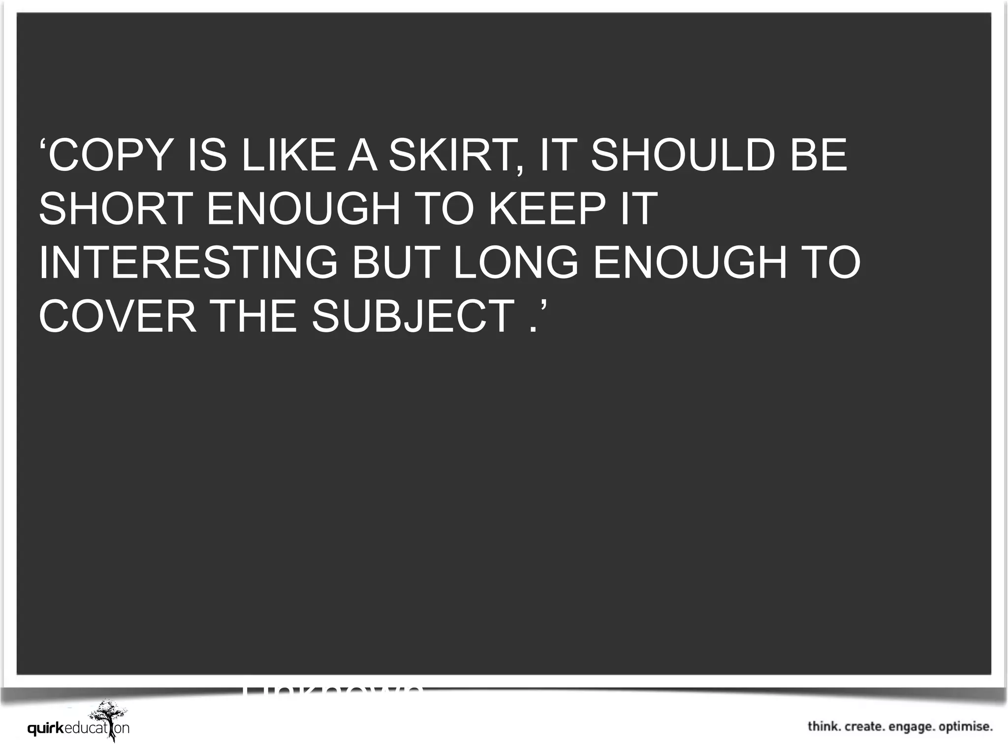 ‘COPY IS LIKE A SKIRT, IT SHOULD BE
SHORT ENOUGH TO KEEP IT
INTERESTING BUT LONG ENOUGH TO
COVER THE SUBJECT .’




        Unknown
 
