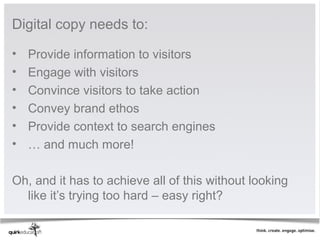 Digital copy needs to:

•   Provide information to visitors
•   Engage with visitors
•   Convince visitors to take action
•   Convey brand ethos
•   Provide context to search engines
•   … and much more!

Oh, and it has to achieve all of this without looking
  like it’s trying too hard – easy right?
 