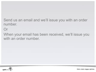 Send us an email and we’ll issue you with an order
number.
Or
When your email has been received, we’ll issue you
with an order number.
 