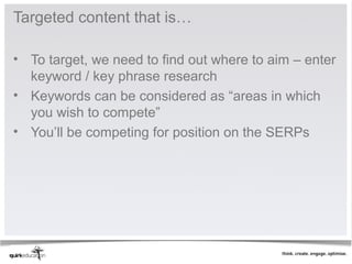Targeted content that is…

• To target, we need to find out where to aim – enter
  keyword / key phrase research
• Keywords can be considered as “areas in which
  you wish to compete”
• You’ll be competing for position on the SERPs
 