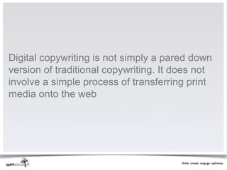 Digital copywriting is not simply a pared down
version of traditional copywriting. It does not
involve a simple process of transferring print
media onto the web
 