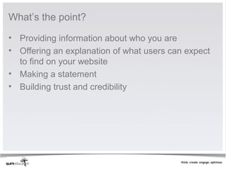 What’s the point?

• Providing information about who you are
• Offering an explanation of what users can expect
  to find on your website
• Making a statement
• Building trust and credibility
 