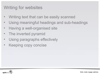 Writing for websites

•   Writing text that can be easily scanned
•   Using meaningful headings and sub-headings
•   Having a well-organised site
•   The inverted pyramid
•   Using paragraphs effectively
•   Keeping copy concise
 