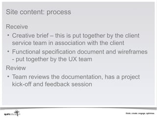 Site content: process

Receive
• Creative brief – this is put together by the client
  service team in association with the client
• Functional specification document and wireframes
  - put together by the UX team
Review
• Team reviews the documentation, has a project
  kick-off and feedback session
 