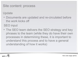Site content: process

Update
• Documents are updated and re-circulated before
  the work kicks off
SEO input
• The SEO team delivers the SEO strategy and key
  phrases to the team (while they do have their own
  processes in determining these, it is important to
  understand this process and to have a general
  understanding of how it works)
 