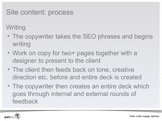 Site content: process

Writing
• The copywriter takes the SEO phrases and begins
  writing
• Work on copy for two+ pages together with a
  designer to present to the client
• The client then feeds back on tone, creative
  direction etc. before and entire deck is created
• The copywriter then creates an entire deck which
  goes through internal and external rounds of
  feedback
 