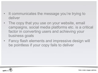 • It communicates the message you’re trying to
  deliver
• The copy that you use on your website, email
  campaigns, social media platforms etc. is a critical
  factor in converting users and achieving your
  business goals
• Fancy flash elements and impressive design will
  be pointless if your copy fails to deliver
 