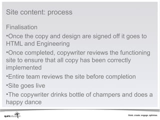 Site content: process

Finalisation
•Once the copy and design are signed off it goes to
HTML and Engineering
•Once completed, copywriter reviews the functioning
site to ensure that all copy has been correctly
implemented
•Entire team reviews the site before completion
•Site goes live
•The copywriter drinks bottle of champers and does a
happy dance
 