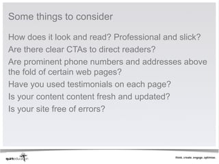 Some things to consider

How does it look and read? Professional and slick?
Are there clear CTAs to direct readers?
Are prominent phone numbers and addresses above
the fold of certain web pages?
Have you used testimonials on each page?
Is your content content fresh and updated?
Is your site free of errors?
 