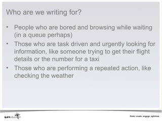 Who are we writing for?

• People who are bored and browsing while waiting
  (in a queue perhaps)
• Those who are task driven and urgently looking for
  information, like someone trying to get their flight
  details or the number for a taxi
• Those who are performing a repeated action, like
  checking the weather
 