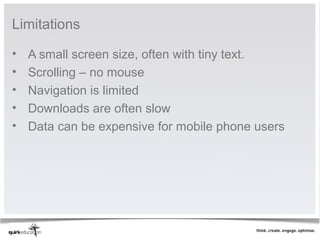 Limitations

•   A small screen size, often with tiny text.
•   Scrolling – no mouse
•   Navigation is limited
•   Downloads are often slow
•   Data can be expensive for mobile phone users
 