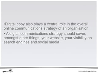 •Digital copy also plays a central role in the overall
online communications strategy of an organisation
• A digital communications strategy should cover,
amongst other things, your website, your visibility on
search engines and social media
 