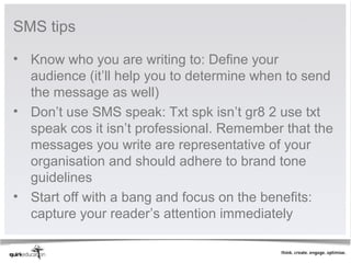 SMS tips

• Know who you are writing to: Define your
  audience (it’ll help you to determine when to send
  the message as well)
• Don’t use SMS speak: Txt spk isn’t gr8 2 use txt
  speak cos it isn’t professional. Remember that the
  messages you write are representative of your
  organisation and should adhere to brand tone
  guidelines
• Start off with a bang and focus on the benefits:
  capture your reader’s attention immediately
 