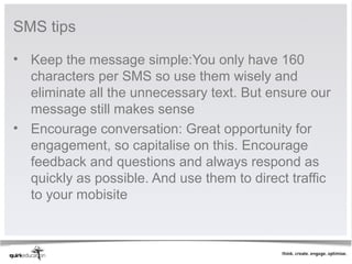 SMS tips

• Keep the message simple:You only have 160
  characters per SMS so use them wisely and
  eliminate all the unnecessary text. But ensure our
  message still makes sense
• Encourage conversation: Great opportunity for
  engagement, so capitalise on this. Encourage
  feedback and questions and always respond as
  quickly as possible. And use them to direct traffic
  to your mobisite
 