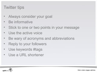 Twitter tips

•   Always consider your goal
•   Be informative
•   Stick to one or two points in your message
•   Use the active voice
•   Be wary of acronyms and abbreviations
•   Reply to your followers
•   Use keywords #tags
•   Use a URL shortener
 