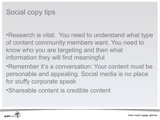 Social copy tips


•Research is vital: You need to understand what type
of content community members want. You need to
know who you are targeting and then what
information they will find meaningful
•Remember it’s a conversation: Your content must be
personable and appealing. Social media is no place
for stuffy corporate speak
•Shareable content is credible content
 