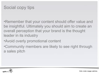 Social copy tips


•Remember that your content should offer value and
be insightful. Ultimately you should aim to create an
overall perception that your brand is the thought
leader in its industry
•Avoid overly promotional content
•Community members are likely to see right through
a sales pitch
 