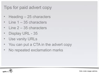 Tips for paid advert copy

•   Heading – 25 characters
•   Line 1 – 35 characters
•   Line 2 – 35 characters
•   Display URL - 35
•   Use vanity URLs
•   You can put a CTA in the advert copy
•   No repeated exclamation marks
 