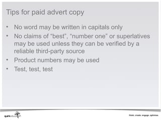 Tips for paid advert copy

• No word may be written in capitals only
• No claims of “best”, “number one” or superlatives
  may be used unless they can be verified by a
  reliable third-party source
• Product numbers may be used
• Test, test, test
 